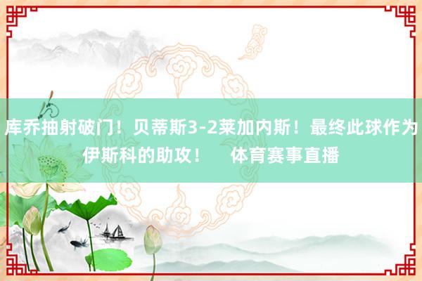 库乔抽射破门！贝蒂斯3-2莱加内斯！最终此球作为伊斯科的助攻！    体育赛事直播