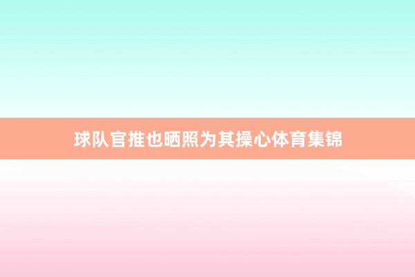 球队官推也晒照为其操心体育集锦