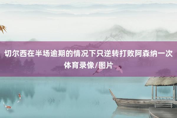 切尔西在半场逾期的情况下只逆转打败阿森纳一次体育录像/图片