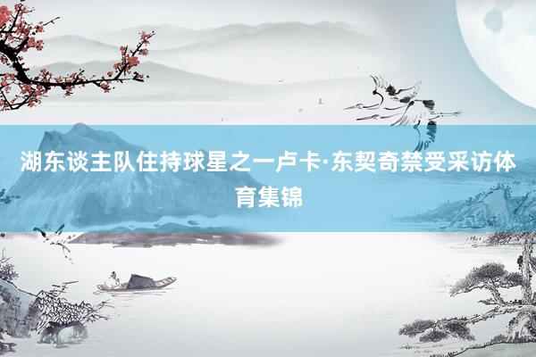 湖东谈主队住持球星之一卢卡·东契奇禁受采访体育集锦