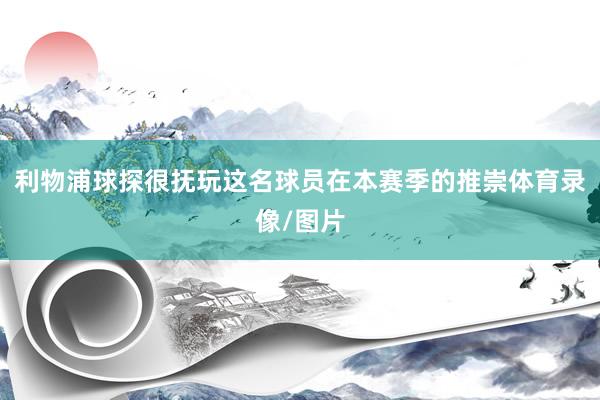 利物浦球探很抚玩这名球员在本赛季的推崇体育录像/图片