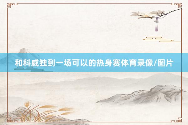 和科威独到一场可以的热身赛体育录像/图片