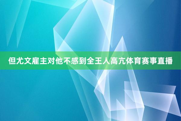 但尤文雇主对他不感到全王人高亢体育赛事直播