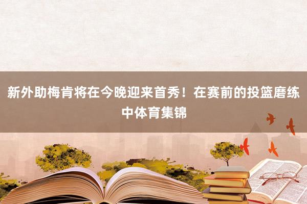 新外助梅肯将在今晚迎来首秀！在赛前的投篮磨练中体育集锦