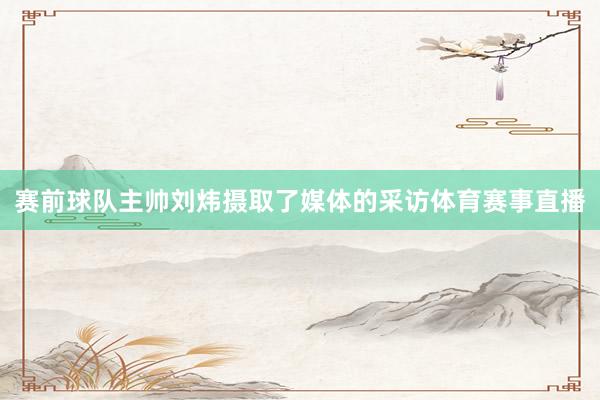 赛前球队主帅刘炜摄取了媒体的采访体育赛事直播
