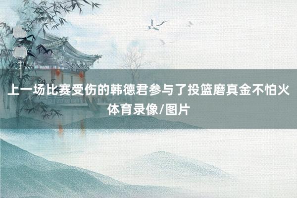上一场比赛受伤的韩德君参与了投篮磨真金不怕火体育录像/图片
