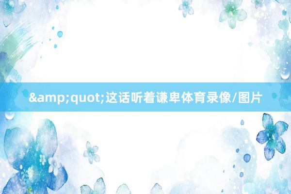 &quot;这话听着谦卑体育录像/图片