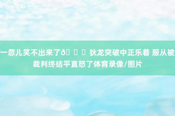 一忽儿笑不出来了🙃狄龙突破中正乐着 服从被裁判终结平直怒了体育录像/图片
