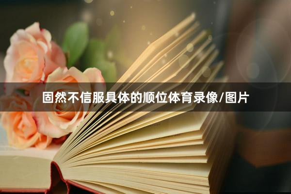 固然不信服具体的顺位体育录像/图片