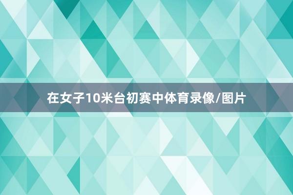 在女子10米台初赛中体育录像/图片