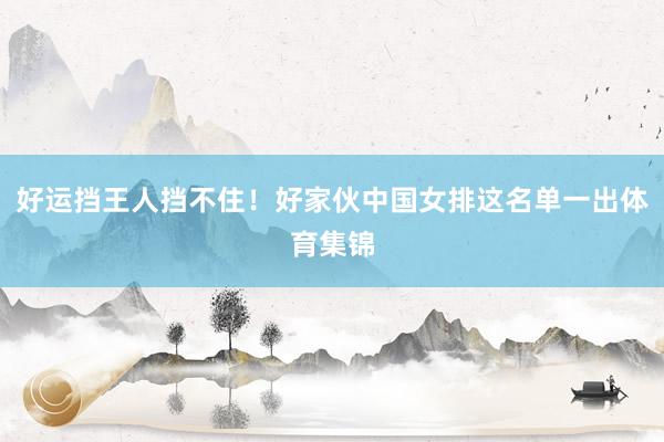 好运挡王人挡不住！好家伙中国女排这名单一出体育集锦