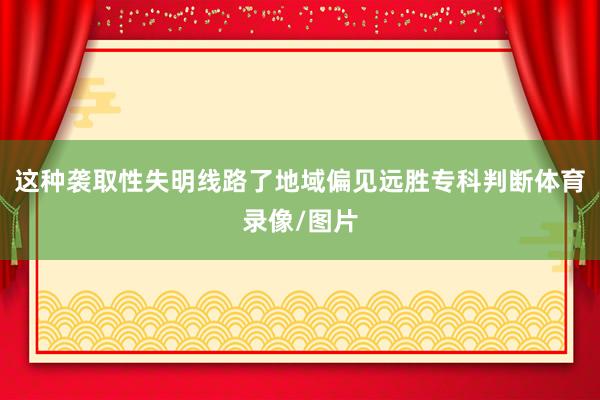 这种袭取性失明线路了地域偏见远胜专科判断体育录像/图片