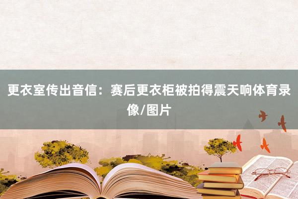 更衣室传出音信：赛后更衣柜被拍得震天响体育录像/图片