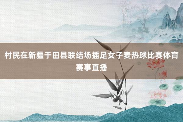 村民在新疆于田县联结场插足女子麦热球比赛体育赛事直播