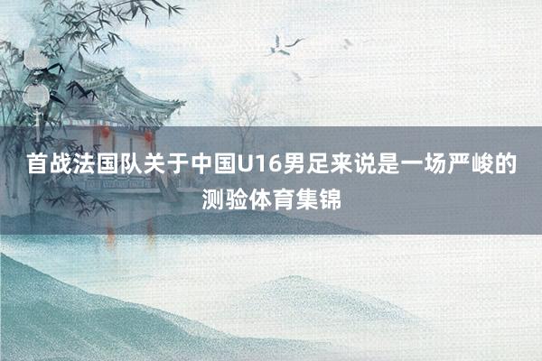 首战法国队关于中国U16男足来说是一场严峻的测验体育集锦
