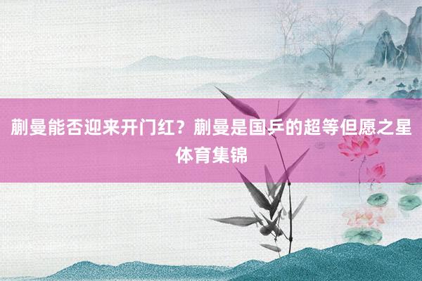 蒯曼能否迎来开门红？蒯曼是国乒的超等但愿之星体育集锦
