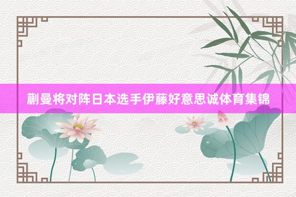 蒯曼将对阵日本选手伊藤好意思诚体育集锦