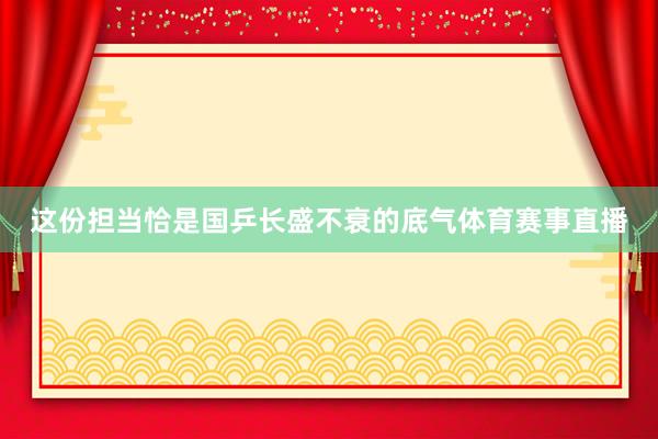这份担当恰是国乒长盛不衰的底气体育赛事直播