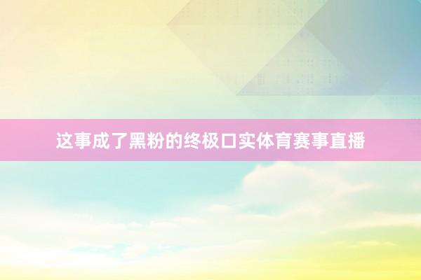 这事成了黑粉的终极口实体育赛事直播