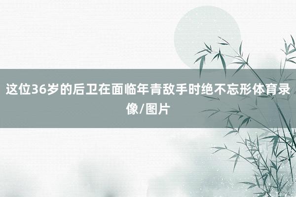 这位36岁的后卫在面临年青敌手时绝不忘形体育录像/图片