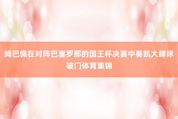 姆巴佩在对阵巴塞罗那的国王杯决赛中奏凯大肆球破门体育集锦