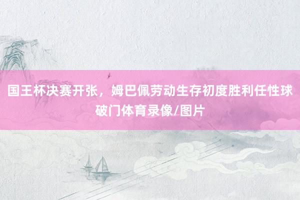 国王杯决赛开张，姆巴佩劳动生存初度胜利任性球破门体育录像/图片