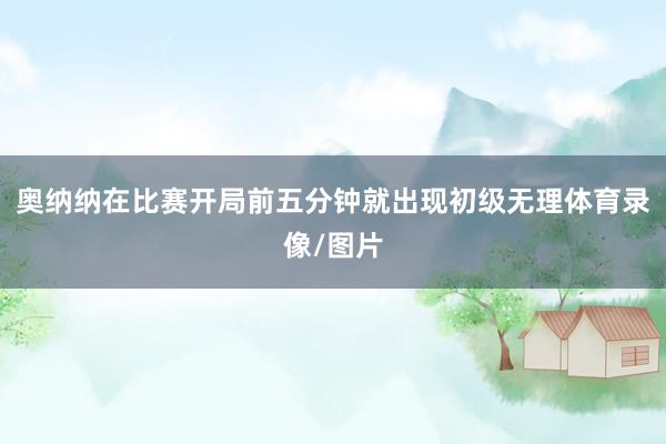 奥纳纳在比赛开局前五分钟就出现初级无理体育录像/图片