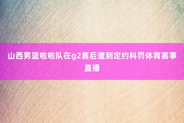 山西男篮啦啦队在g2赛后遭到定约科罚体育赛事直播