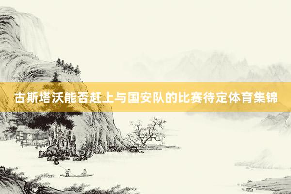 古斯塔沃能否赶上与国安队的比赛待定体育集锦