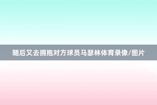 随后又去拥抱对方球员马瑟林体育录像/图片