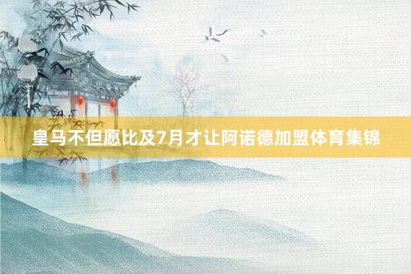 皇马不但愿比及7月才让阿诺德加盟体育集锦