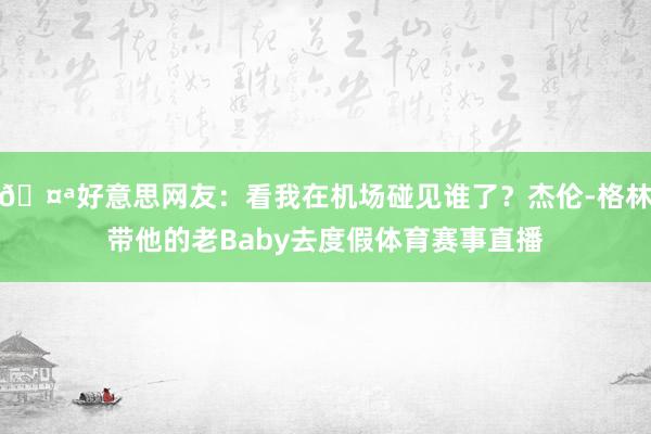 🤪好意思网友：看我在机场碰见谁了？杰伦-格林带他的老Baby去度假体育赛事直播