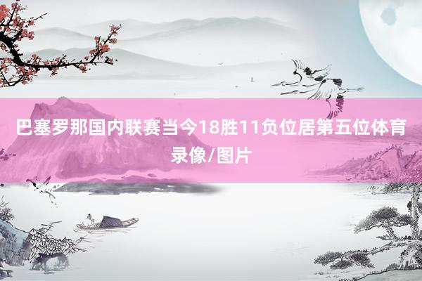 巴塞罗那国内联赛当今18胜11负位居第五位体育录像/图片