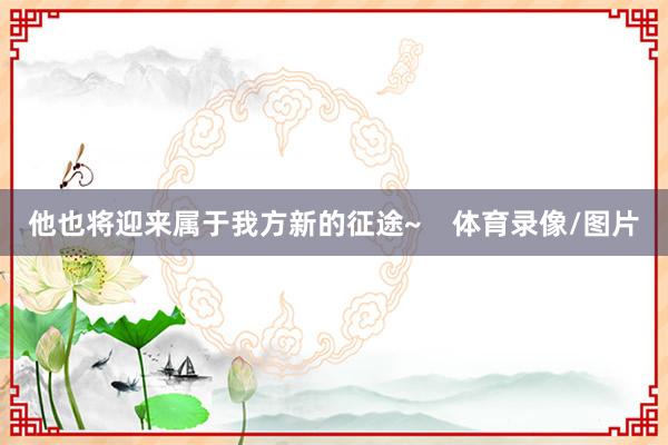 他也将迎来属于我方新的征途~    体育录像/图片