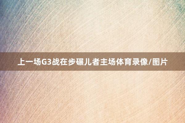 上一场G3战在步碾儿者主场体育录像/图片