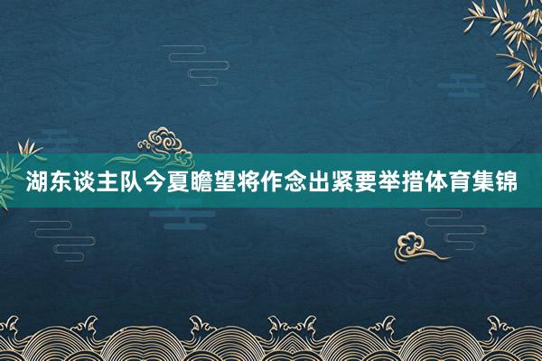湖东谈主队今夏瞻望将作念出紧要举措体育集锦