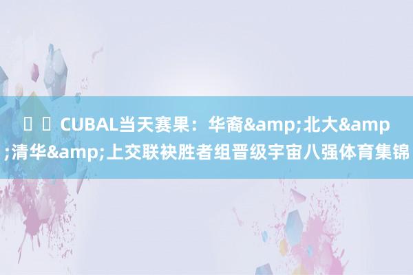 ✈️CUBAL当天赛果：华裔&北大&清华&上交联袂胜者组晋级宇宙八强体育集锦