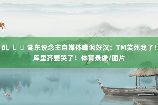 😂湖东说念主自媒体嘲讽好汉：TM笑死我了！库里齐要哭了！体育录像/图片