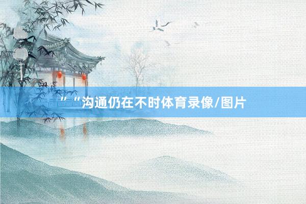 ”　　“沟通仍在不时体育录像/图片
