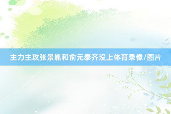 主力主攻张景胤和俞元泰齐没上体育录像/图片