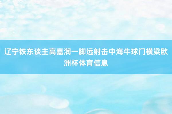 辽宁铁东谈主高嘉润一脚远射击中海牛球门横梁欧洲杯体育信息