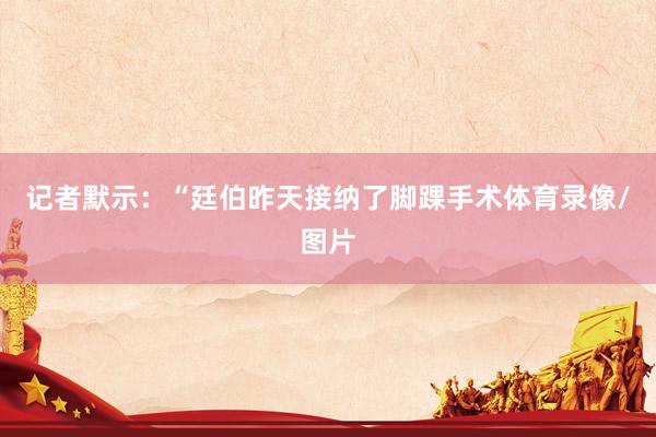 记者默示：“廷伯昨天接纳了脚踝手术体育录像/图片