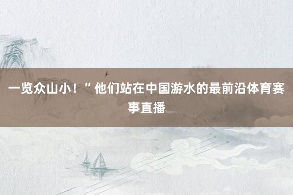 一览众山小！”他们站在中国游水的最前沿体育赛事直播