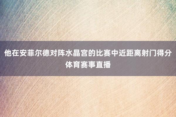 他在安菲尔德对阵水晶宫的比赛中近距离射门得分体育赛事直播