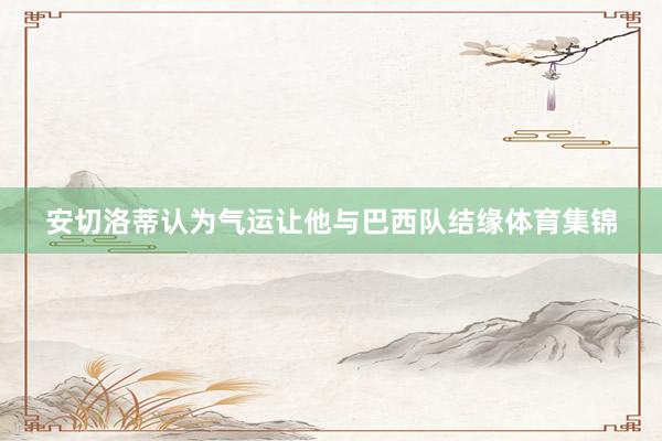 安切洛蒂认为气运让他与巴西队结缘体育集锦