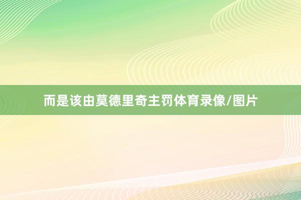而是该由莫德里奇主罚体育录像/图片
