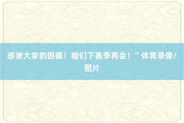 感谢大家的因循！咱们下赛季再会！”体育录像/图片