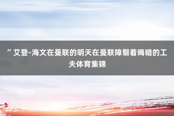 ”艾登-海文在曼联的明天在曼联障翳着晦暗的工夫体育集锦