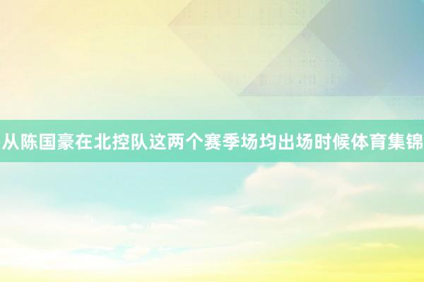 从陈国豪在北控队这两个赛季场均出场时候体育集锦