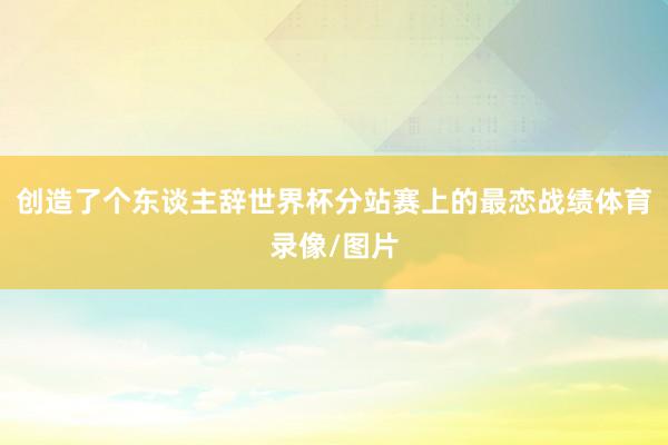 创造了个东谈主辞世界杯分站赛上的最恋战绩体育录像/图片